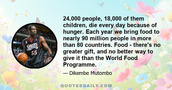 24,000 people, 18,000 of them children, die every day because of hunger. Each year we bring food to nearly 90 million people in more than 80 countries. Food - there's no greater gift, and no better way to give it than