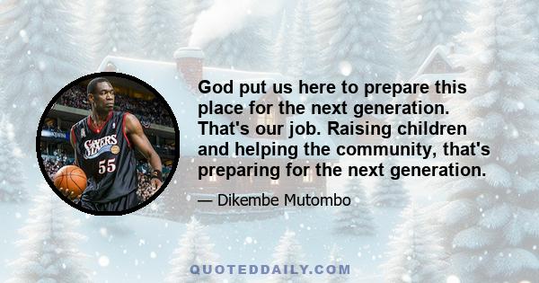 God put us here to prepare this place for the next generation. That's our job. Raising children and helping the community, that's preparing for the next generation.