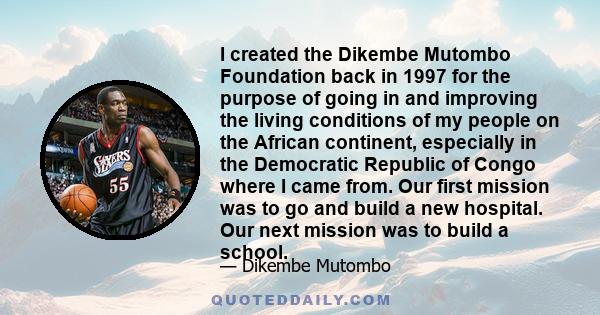 I created the Dikembe Mutombo Foundation back in 1997 for the purpose of going in and improving the living conditions of my people on the African continent, especially in the Democratic Republic of Congo where I came