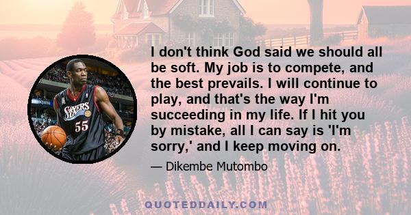 I don't think God said we should all be soft. My job is to compete, and the best prevails. I will continue to play, and that's the way I'm succeeding in my life. If I hit you by mistake, all I can say is 'I'm sorry,'