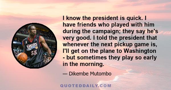 I know the president is quick. I have friends who played with him during the campaign; they say he's very good. I told the president that whenever the next pickup game is, I'll get on the plane to Washington - but