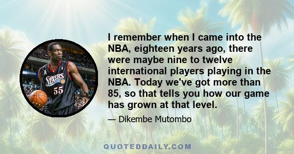 I remember when I came into the NBA, eighteen years ago, there were maybe nine to twelve international players playing in the NBA. Today we've got more than 85, so that tells you how our game has grown at that level.