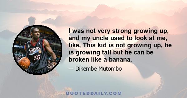 I was not very strong growing up, and my uncle used to look at me, like, This kid is not growing up, he is growing tall but he can be broken like a banana.