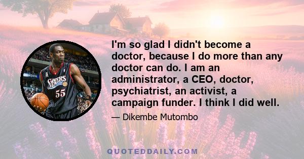 I'm so glad I didn't become a doctor, because I do more than any doctor can do. I am an administrator, a CEO, doctor, psychiatrist, an activist, a campaign funder. I think I did well.