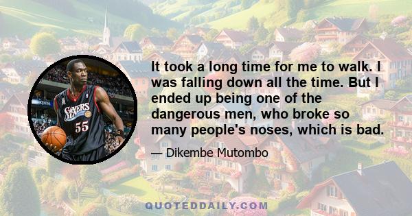 It took a long time for me to walk. I was falling down all the time. But I ended up being one of the dangerous men, who broke so many people's noses, which is bad.