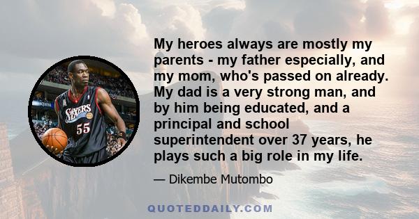 My heroes always are mostly my parents - my father especially, and my mom, who's passed on already. My dad is a very strong man, and by him being educated, and a principal and school superintendent over 37 years, he