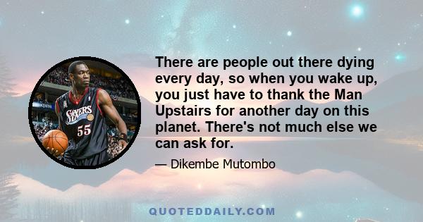 There are people out there dying every day, so when you wake up, you just have to thank the Man Upstairs for another day on this planet. There's not much else we can ask for.