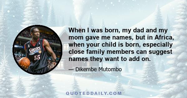 When I was born, my dad and my mom gave me names, but in Africa, when your child is born, especially close family members can suggest names they want to add on.