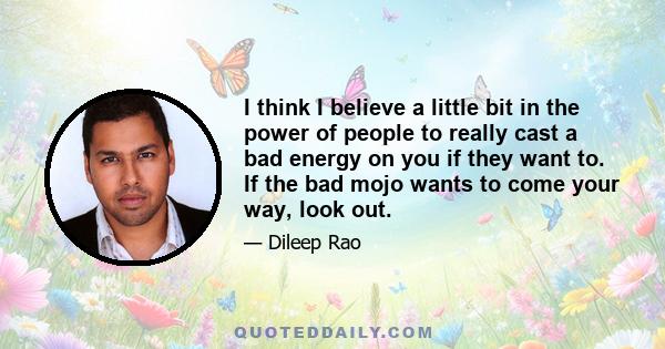 I think I believe a little bit in the power of people to really cast a bad energy on you if they want to. If the bad mojo wants to come your way, look out.