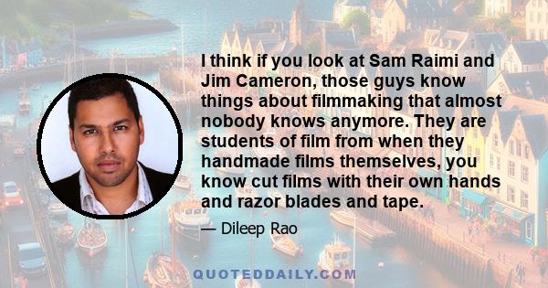 I think if you look at Sam Raimi and Jim Cameron, those guys know things about filmmaking that almost nobody knows anymore. They are students of film from when they handmade films themselves, you know cut films with