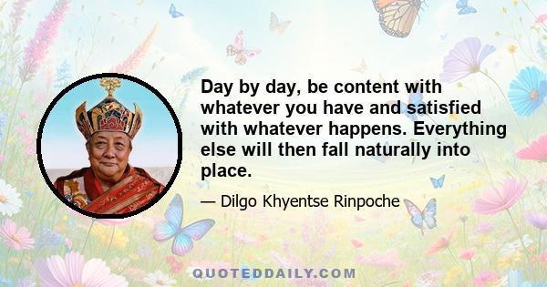 Day by day, be content with whatever you have and satisfied with whatever happens. Everything else will then fall naturally into place.