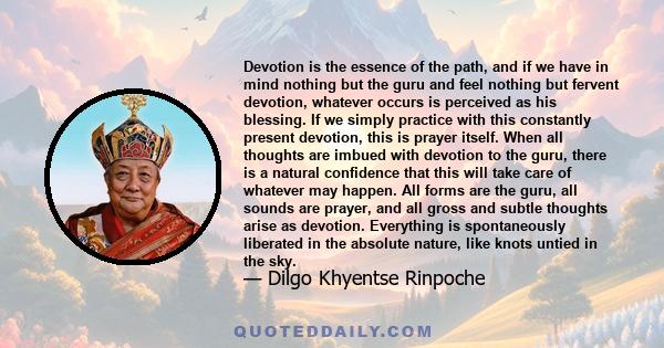 Devotion is the essence of the path, and if we have in mind nothing but the guru and feel nothing but fervent devotion, whatever occurs is perceived as his blessing. If we simply practice with this constantly present