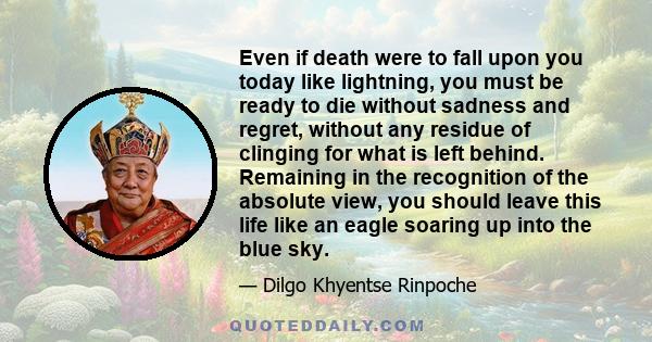 Even if death were to fall upon you today like lightning, you must be ready to die without sadness and regret, without any residue of clinging for what is left behind. Remaining in the recognition of the absolute view,