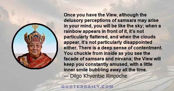 Once you have the View, although the delusory perceptions of samsara may arise in your mind, you will be like the sky; when a rainbow appears in front of it, it’s not particularly flattered, and when the clouds appear,