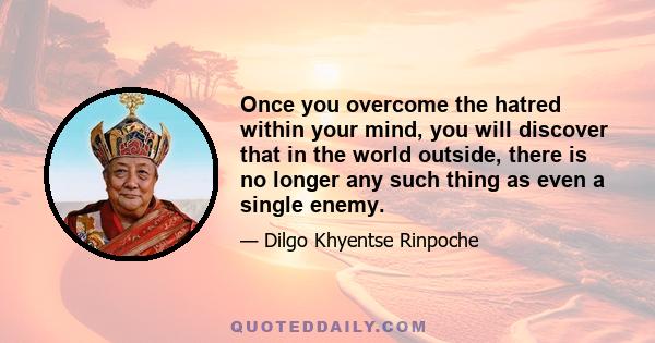 Once you overcome the hatred within your mind, you will discover that in the world outside, there is no longer any such thing as even a single enemy.