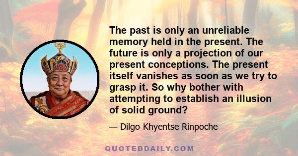 The past is only an unreliable memory held in the present. The future is only a projection of our present conceptions. The present itself vanishes as soon as we try to grasp it. So why bother with attempting to