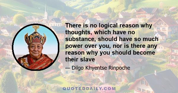 There is no logical reason why thoughts, which have no substance, should have so much power over you, nor is there any reason why you should become their slave