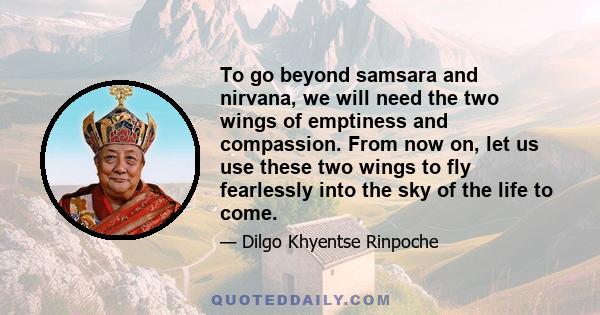 To go beyond samsara and nirvana, we will need the two wings of emptiness and compassion. From now on, let us use these two wings to fly fearlessly into the sky of the life to come.