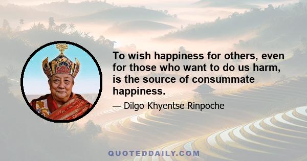 To wish happiness for others, even for those who want to do us harm, is the source of consummate happiness.