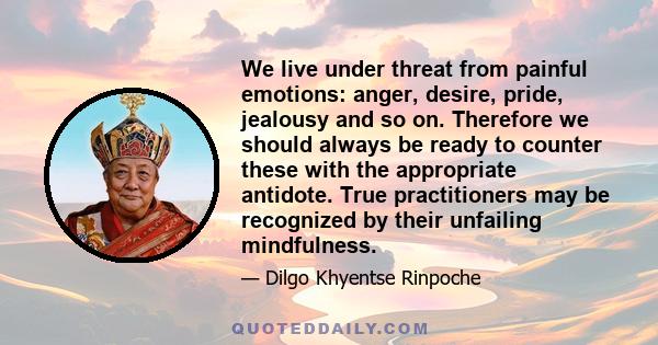 We live under threat from painful emotions: anger, desire, pride, jealousy and so on. Therefore we should always be ready to counter these with the appropriate antidote. True practitioners may be recognized by their