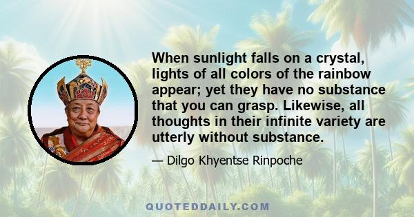 When sunlight falls on a crystal, lights of all colors of the rainbow appear; yet they have no substance that you can grasp. Likewise, all thoughts in their infinite variety are utterly without substance.