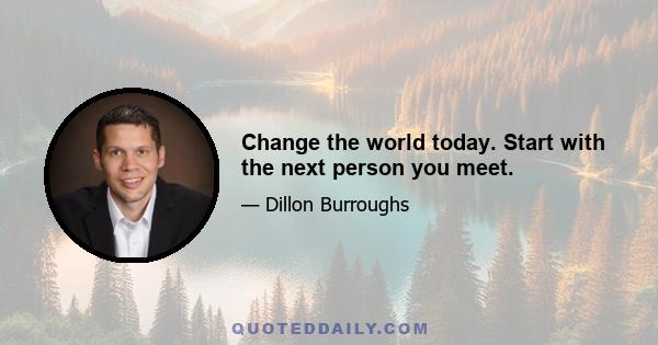 Change the world today. Start with the next person you meet.