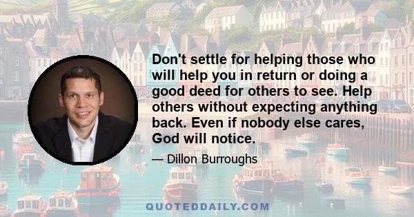 Don't settle for helping those who will help you in return or doing a good deed for others to see. Help others without expecting anything back. Even if nobody else cares, God will notice.