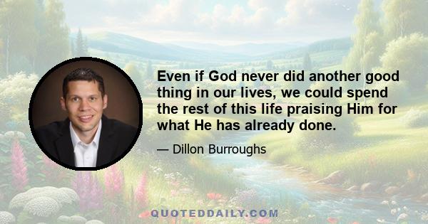 Even if God never did another good thing in our lives, we could spend the rest of this life praising Him for what He has already done.