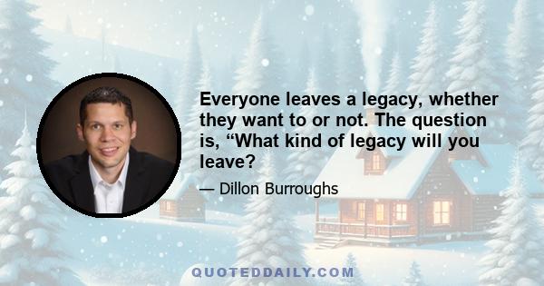 Everyone leaves a legacy, whether they want to or not. The question is, “What kind of legacy will you leave?