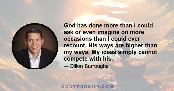 God has done more than I could ask or even imagine on more occasions than I could ever recount. His ways are higher than my ways. My ideas simply cannot compete with his.