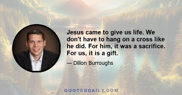 Jesus came to give us life. We don't have to hang on a cross like he did. For him, it was a sacrifice. For us, it is a gift.