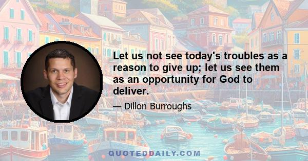 Let us not see today's troubles as a reason to give up; let us see them as an opportunity for God to deliver.