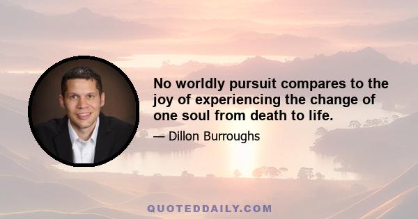 No worldly pursuit compares to the joy of experiencing the change of one soul from death to life.