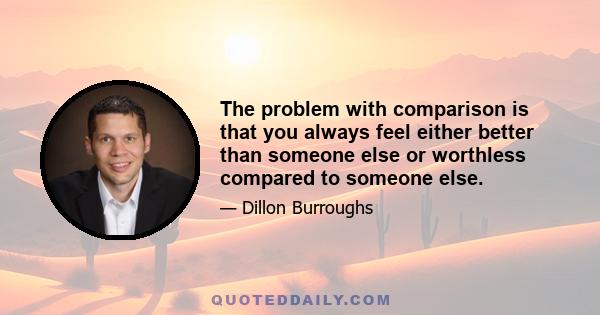 The problem with comparison is that you always feel either better than someone else or worthless compared to someone else.