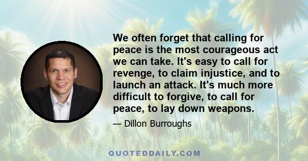 We often forget that calling for peace is the most courageous act we can take. It's easy to call for revenge, to claim injustice, and to launch an attack. It's much more difficult to forgive, to call for peace, to lay