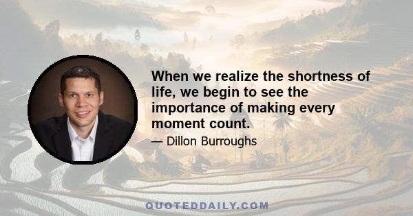 When we realize the shortness of life, we begin to see the importance of making every moment count.