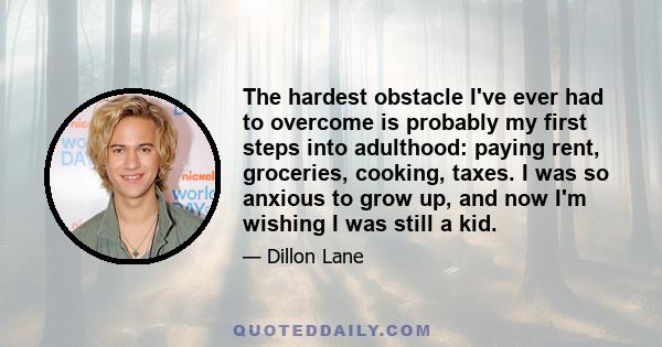 The hardest obstacle I've ever had to overcome is probably my first steps into adulthood: paying rent, groceries, cooking, taxes. I was so anxious to grow up, and now I'm wishing I was still a kid.