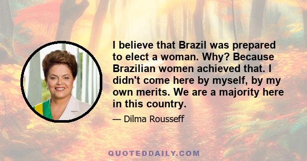 I believe that Brazil was prepared to elect a woman. Why? Because Brazilian women achieved that. I didn't come here by myself, by my own merits. We are a majority here in this country.