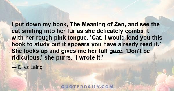 I put down my book, The Meaning of Zen, and see the cat smiling into her fur as she delicately combs it with her rough pink tongue. 'Cat, I would lend you this book to study but it appears you have already read it.' She 