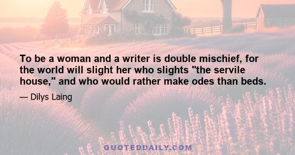 To be a woman and a writer is double mischief, for the world will slight her who slights the servile house, and who would rather make odes than beds.