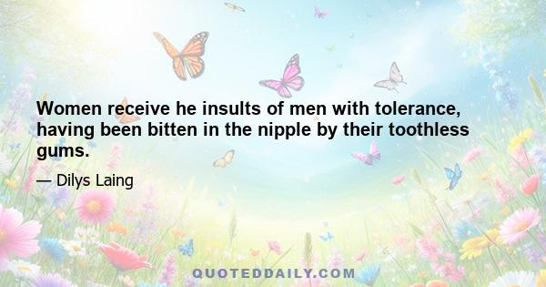 Women receive he insults of men with tolerance, having been bitten in the nipple by their toothless gums.