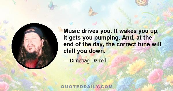 Music drives you. It wakes you up, it gets you pumping. And, at the end of the day, the correct tune will chill you down.