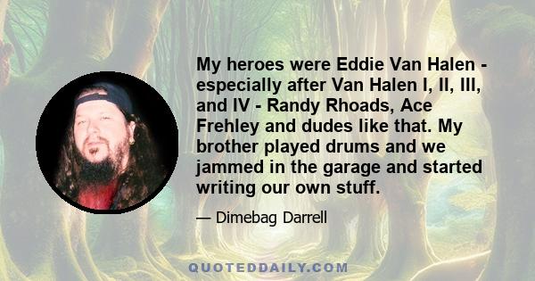 My heroes were Eddie Van Halen - especially after Van Halen I, II, III, and IV - Randy Rhoads, Ace Frehley and dudes like that. My brother played drums and we jammed in the garage and started writing our own stuff.