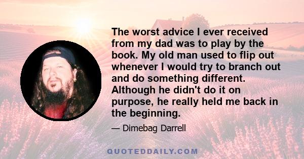 The worst advice I ever received from my dad was to play by the book. My old man used to flip out whenever I would try to branch out and do something different. Although he didn't do it on purpose, he really held me