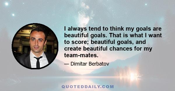 I always tend to think my goals are beautiful goals. That is what I want to score; beautiful goals, and create beautiful chances for my team-mates.