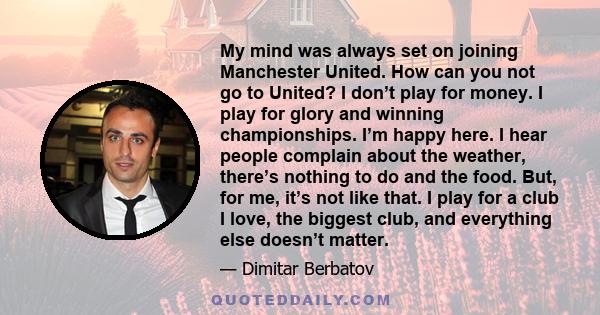 My mind was always set on joining Manchester United. How can you not go to United? I don’t play for money. I play for glory and winning championships. I’m happy here. I hear people complain about the weather, there’s