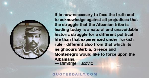 It is now necessary to face the truth and to acknowledge against all prejudices that the struggle that the Albanian tribe is leading today is a natural and unavoidable historic struggle for a different political life