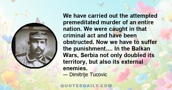 We have carried out the attempted premeditated murder of an entire nation. We were caught in that criminal act and have been obstructed. Now we have to suffer the punishment.... In the Balkan Wars, Serbia not only