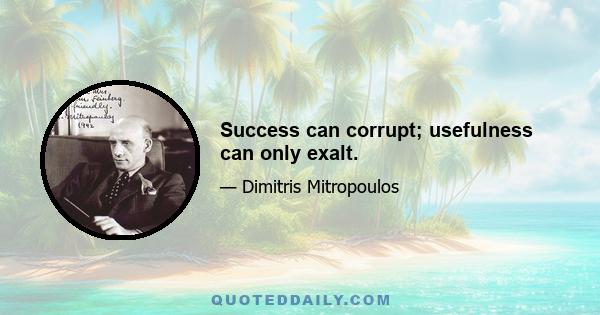 Success can corrupt; usefulness can only exalt.