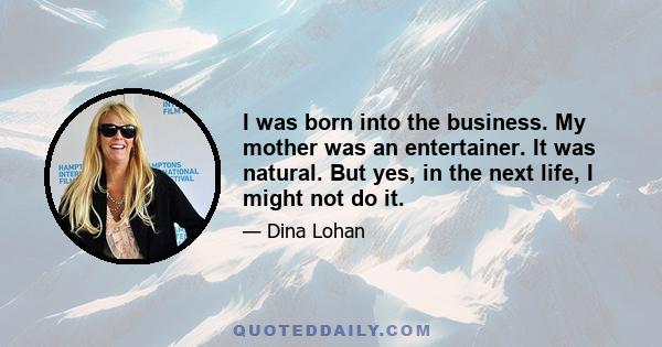 I was born into the business. My mother was an entertainer. It was natural. But yes, in the next life, I might not do it.